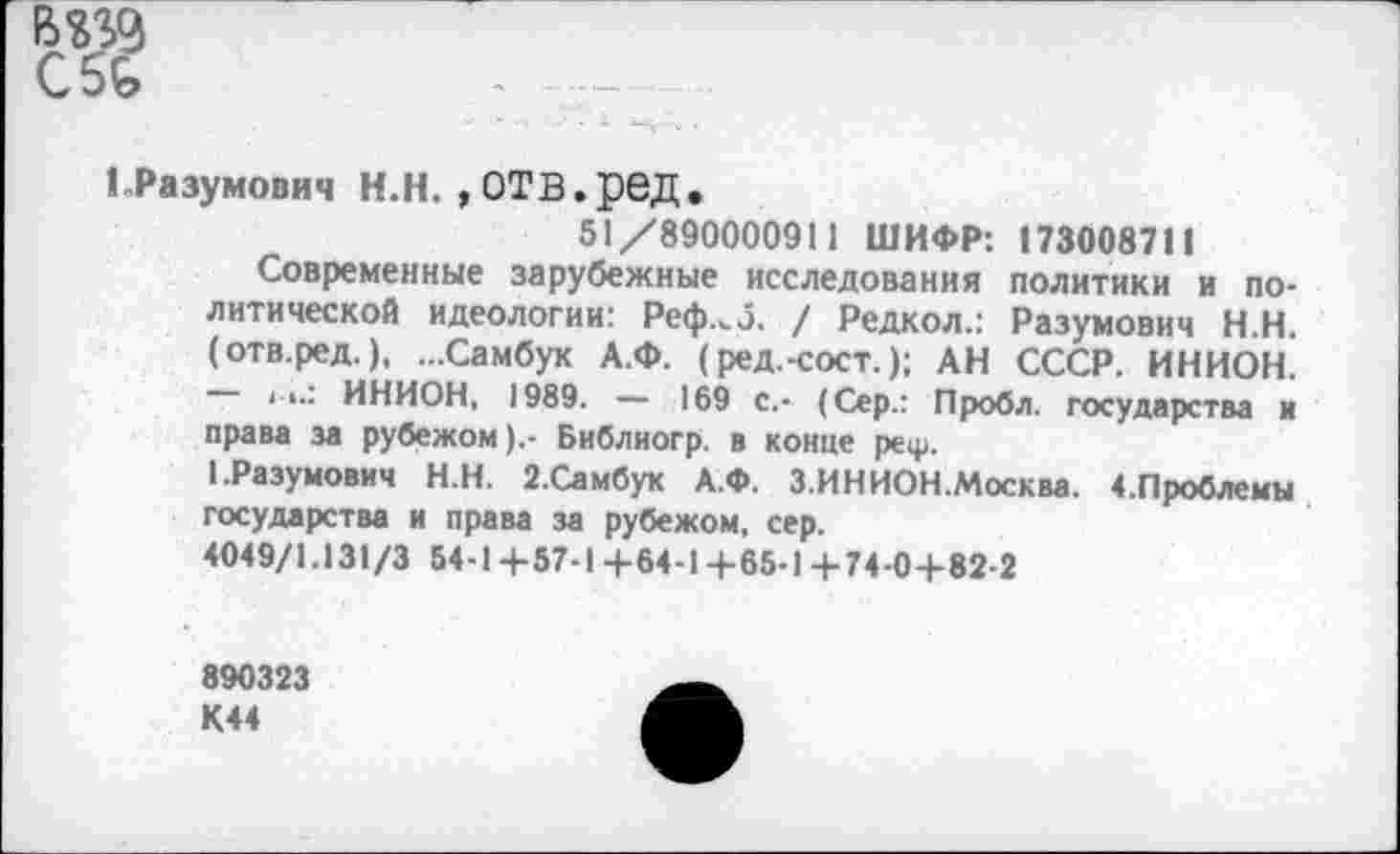 ﻿ГРазумович Н.Н. , ОТВ.ред,
51/890000911 ШИФР: 1730087II
Современные зарубежные исследования политики и политической идеологии: Реф.<э. / Редкол.: Разумович Н.Н. (отв.ред.), ...Самбук А.Ф. (ред.-сост.); АН СССР. ИНИОН. — II.' ИНИОН, 1989. — 169 с.- (Сер.: Пробл. государства и права за рубежом).- Библиогр. в конце реф.
1.Разумович Н.Н. 2.Самбук А.Ф. З.ИНИОН.Москва. ^Проблемы государства и права за рубежом, сер.
4049/1.131/3 54-1+57-1+64-14-65-1 4-74-0+82-2
890323 К44